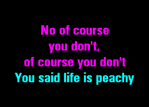 No of course
you don't.

of course you don't
You said life is peachy
