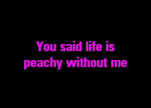 You said life is

peachy without me