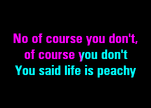 No of course you don't.
of course you don't
You said life is peachy