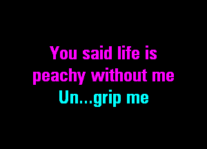 You said life is

peachy without me
Un...grip me