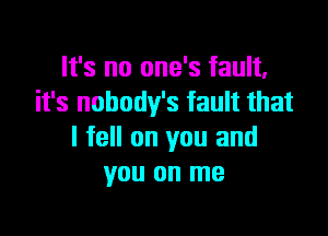 It's no one's fault.
it's nobodv's fault that

I fell on you and
you on me