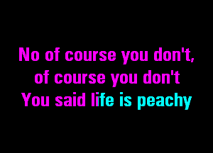 No of course you don't.
of course you don't
You said life is peachy