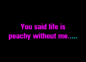 You said life is

peachy without me .....