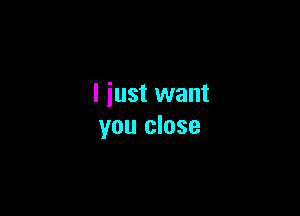 I just want

you close