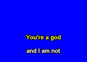 You're a god

and I am not