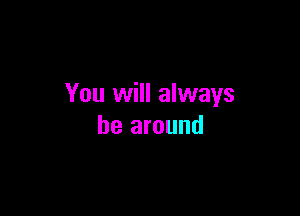 You will always

be around
