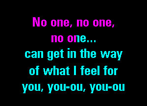 No one. no one,
no one...

can get in the way

of what I feel for
you, you-ou, you-ou