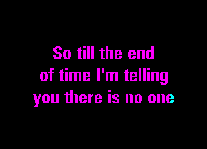 So till the end

of time I'm telling
you there is no one