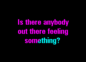 Is there anybody

out there feeling
something?