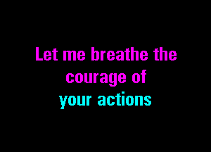 Let me breathe the

courage of
your actions