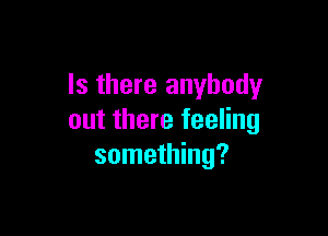 Is there anybody

out there feeling
something?