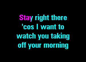 Stay right there
'cos I want to

watch you taking
off your morning