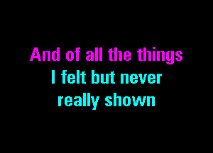 And of all the things

I felt but never
really shown