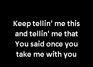 Keep tellin' me this

and tellin' me that
You said once you
take me with you