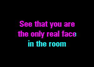 See that you are

the only real face
in the room