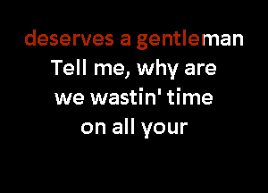 deserves a gentleman
Tell me, why are

we wastin' time
on all your