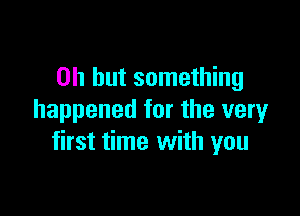 Oh but something

happened for the very
first time with you