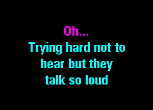 0h...
Trying hard not to

hear but they
talk so loud