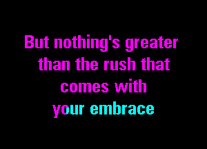 But nothing's greater
than the rush that

comes with
your embrace