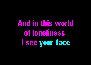 And in this world

of loneliness
I see your face
