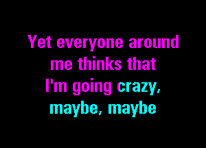 Yet everyone around
me thinks that

I'm going crazy.
maybe, maybe