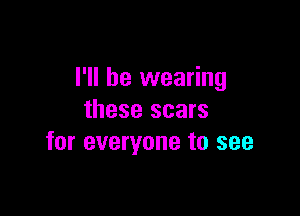 I'll be wearing

these scars
for everyone to see