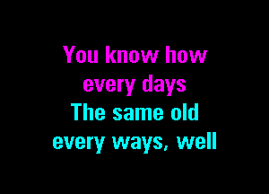 You know how
every days

The same old
every ways, well