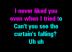 I never liked you
even when I tried to

Can't you see the
curtain's falling?
Uh uh