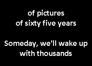 of pictures
of sixty five years

Someday, we'll wake up
with thousands
