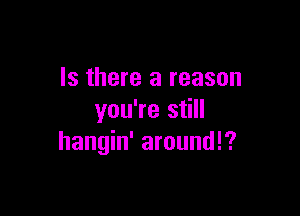 Is there a reason

you're still
hangin' aroundl?