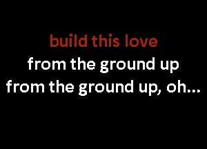 build this love
from the ground up

from the ground up, oh...