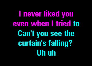 I never liked you
even when I tried to

Can't you see the
curtain's falling?
Uh uh