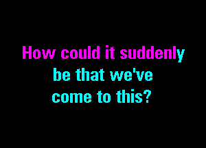 How could it suddenly

he that we've
come to this?