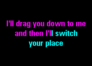 I'll drag you down to me

and then I'll switch
your place