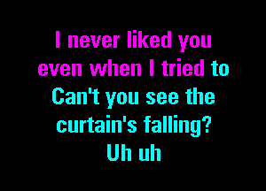 I never liked you
even when I tried to

Can't you see the
curtain's falling?
Uh uh