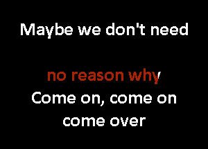 Maybe we don't need

no reason why
Come on, come on
come over