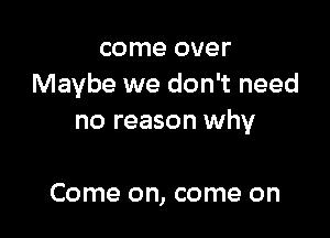 come over
Maybe we don't need

no reason why

Come on, come on