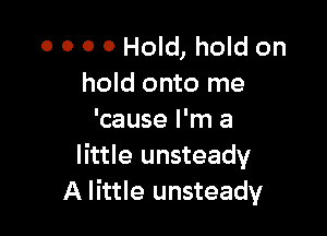 O 0 0 0 Hold, hold on
hold onto me

'cause I'm a
little unsteady
A little unsteady