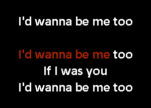 I'd wanna be me too

I'd wanna be me too
If I was you
I'd wanna be me too