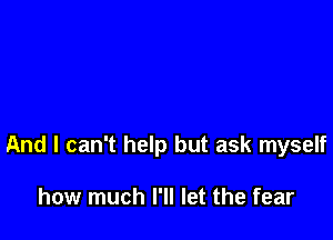 And I can't help but ask myself

how much I'll let the fear