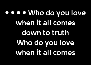 o o o 0 Who do you love
when it all comes

down to truth
Who do you love
when it all comes