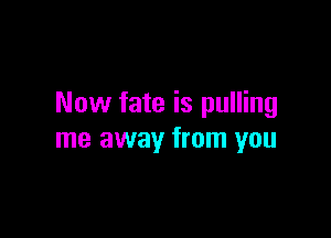 Now fate is pulling

me away from you