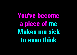 You've become
a piece of me

Makes me sick
to even think