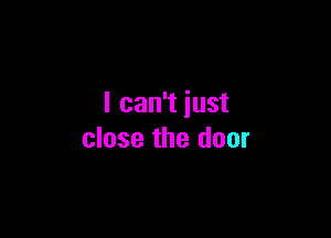 I can't just

close the door