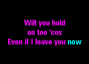 Will you hold

on too 'cos
Even if I leave you now