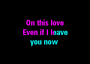 On this love

Even if I leave
you now