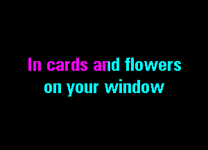 In cards and flowers

on your window