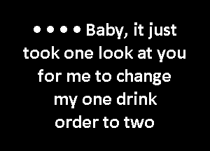 0 0 0 0 Baby, it just
took one look at you

for me to change
my one drink
order to two