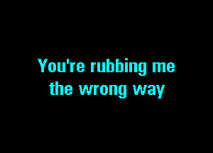 You're rubbing me

the wrong way