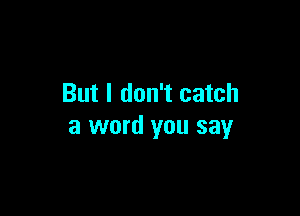 But I don't catch

a word you say